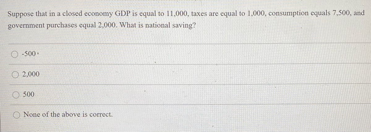Suppose that in a closed economy GDP is equal to 11,000, taxes are equal to 1,000, consumption equals 7,500, and
government purchases equal 2,000. What is national saving?
-500•
2,000
500
None of the above is correct.
