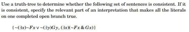 Use a truth-tree to determine whether the following set of sentences is consistent. If it
is consistent, specify the relevant part of an interpretation that makes all the literals
on one completed open branch true.
{-(Jx)~Fx v -(ay)Gy, (3x)(-Fx & Gx)}
