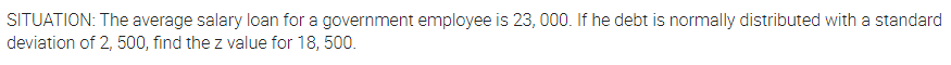 SITUATION: The average salary loan for a government employee is 23, 000. If he debt is normally distributed with a standard
deviation of 2, 500, find the z value for 18, 500.
