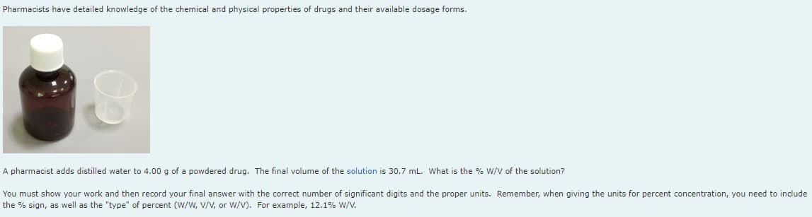 Pharmacists have detailed knowledge of the chemical and physical properties of drugs and their available dosage forms.
A pharmacist adds distilled water to 4.00 g of a powdered drug. The final volume of the solution is 30.7 mL. What is the % W/V of the solution?
You must show your work and then record your final answer with the correct number of significant digits and the proper units. Remember, when giving the units for percent concentration, you need to include
the % sign, as well as the "type" of percent (W/W, V/V, or W/V). For example, 12.1% W/V.