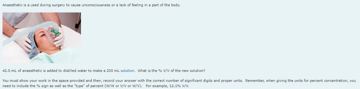 Anaesthetic is a used during surgery to cause unconsciousness or a lack of feeling in a part of the body.
42.0 mL of anaesthetic is added to distilled water to make a 200 mL solution. What is the % V/V of the new solution?
You must show your work in the space provided and then, record your answer with the correct number of significant digits and proper units. Remember, when giving the units for percent concentration, you
need to include the % sign as well as the "type" of percent (W/W or V/V or W/V). For example, 12.1% V/V.