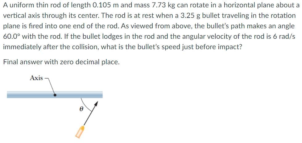 A uniform thin rod of length 0.105 m and mass 7.73 kg can rotate in a horizontal plane about a
vertical axis through its center. The rod is at rest when a 3.25 g bullet traveling in the rotation
plane is fıred into one end of the rod. As viewed from above, the bullet's path makes an angle
60.0° with the rod. If the bullet lodges in the rod and the angular velocity of the rod is 6 rad/s
immediately after the collision, what is the bullet's speed just before impact?
Final answer with zero decimal place.
Axis
