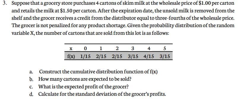 3. Suppose that a grocery store purchases 4 cartons of skim milk at the wholesale price of $1.00 per carton
and retails the milk at $1.50 per carton. After the expiration date, the unsold milk is removed from the
shelf and the grocer receives a credit from the distributor equal to three-fourths of the wholesale price.
The grocer is not penalized for any product shortage. Given the probability distribution of the random
variable X, the number of cartons that are sold from this lot is as follows:
X
1
2
3
4
5
f(x) 1/15 2/15 2/15 3/15 4/15 3/15
Construct the cumulative distribution function of f(x)
b. How many cartons are expected to be sold?
c. What is the expected profit of the grocer?
d. Calculate for the standard deviation of the grocer's profits.
a.
