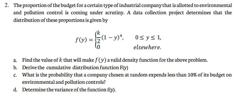 2. The proportion of the budget for a certain type of industrial company that is allotted to environmental
and pollution control is coming under scrutiny. A data collection project determines that the
distribution of these proportions is given by
f(y) = {2
(1- y)*,
0< ys 1,
elsewhere.
a. Find the value of k that will make f (y) a valid density function for the above problem.
b. Derive the cumulative distribution function F(y)
c. What is the probability that a company chosen at random expends less than 10% of its budget on
environmental and pollution controls?
d. Determine the variance of the function f(y).

