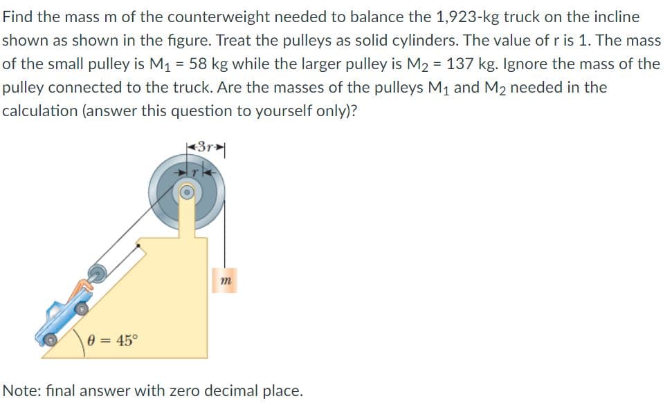 Find the mass m of the counterweight needed to balance the 1,923-kg truck on the incline
shown as shown in the figure. Treat the pulleys as solid cylinders. The value of r is 1. The mass
of the small pulley is M1 = 58 kg while the larger pulley is M2 = 137 kg. Ignore the mass of the
pulley connected to the truck. Are the masses of the pulleys M1 and M2 needed in the
calculation (answer this question to yourself only)?
e = 45°
Note: final answer with zero decimal place.
