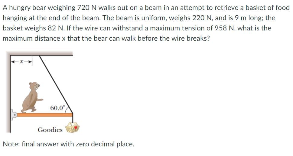 A hungry bear weighing 720 N walks out on a beam in an attempt to retrieve a basket of food
hanging at the end of the beam. The beam is uniform, weighs 220 N, and is 9 m long; the
basket weighs 82 N. If the wire can withstand a maximum tension of 958 N, what is the
maximum distance x that the bear can walk before the wire breaks?
60.0°
Goodies
Note: final answer with zero decimal place.
