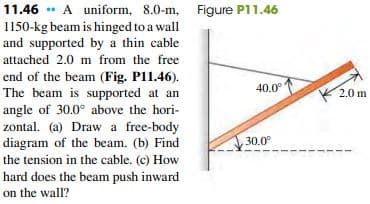 11.46 * A uniform, 8.0-m, Figure P11.46
1150-kg beam is hinged to a wall
and supported by a thin cable
attached 2.0 m from the free
end of the beam (Fig. P11.46).
The beam is supported at an
angle of 30.0° above the hori-
zontal. (a) Draw a free-body
diagram of the beam. (b) Find
40.0°
K 2.0 m
30.0°
the tension in the cable. (c) How
hard does the beam push inward
on the wall?
