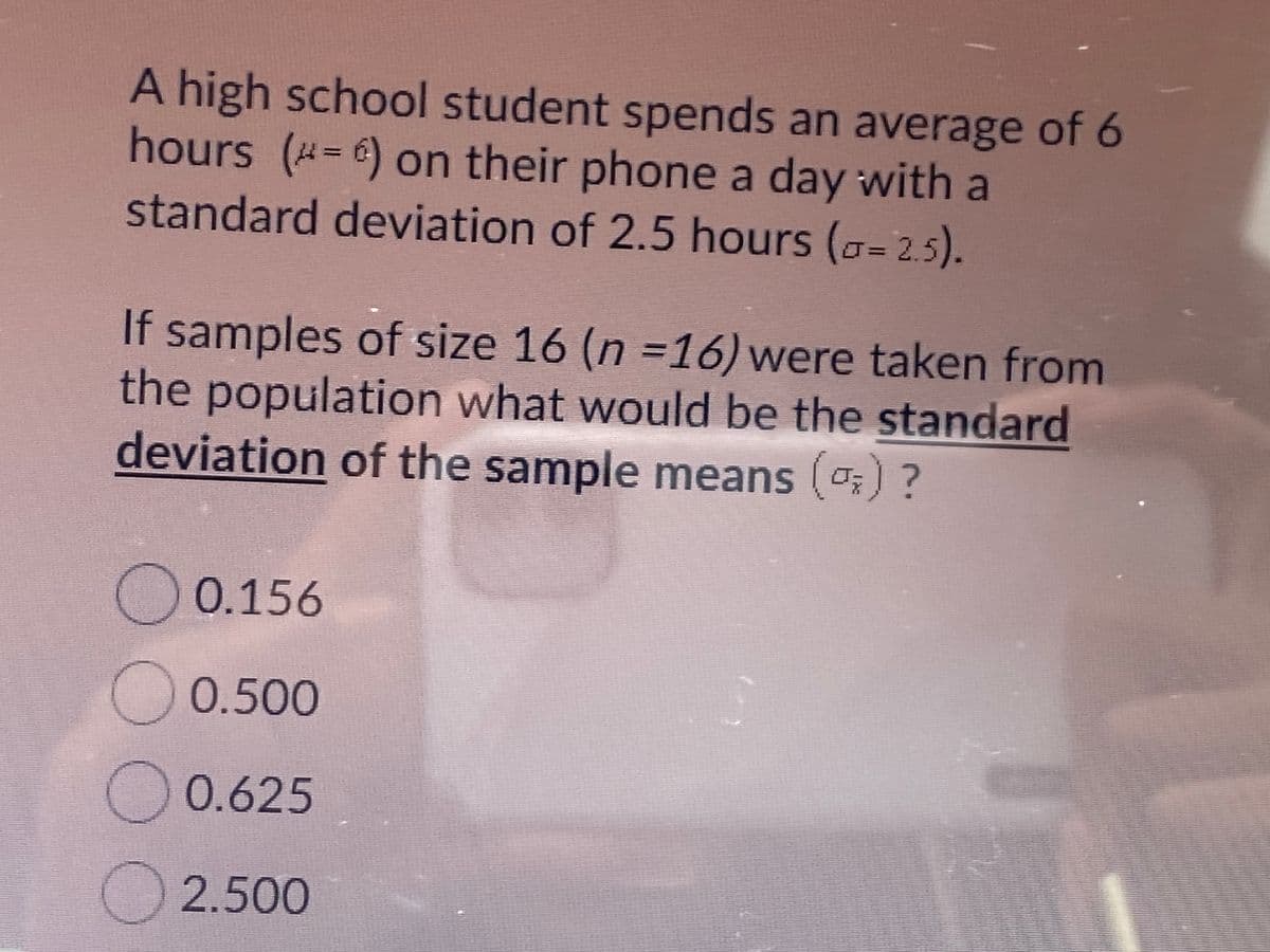 A high school student spends an average of 6
hours (=6) on their phone a day with a
standard deviation of 2.5 hours (a= 2.5).
%3D
If samples of size 16 (n =16) were taken from
the population what would be the standard
deviation of the sample means (o;) ?
O 0.156
O 0.500
O0.625
2.500
