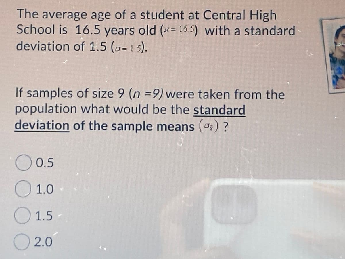The average age of a student at Central High
School is 16.5 years old (* = 16 5) with a standard
deviation of 1.5 (o= 1 5).
If samples of size 9 (n =9) were taken from the
population what would be the standard
deviation of the sample means () ?
O 0.5
O1.0
1.5
O 2.0
