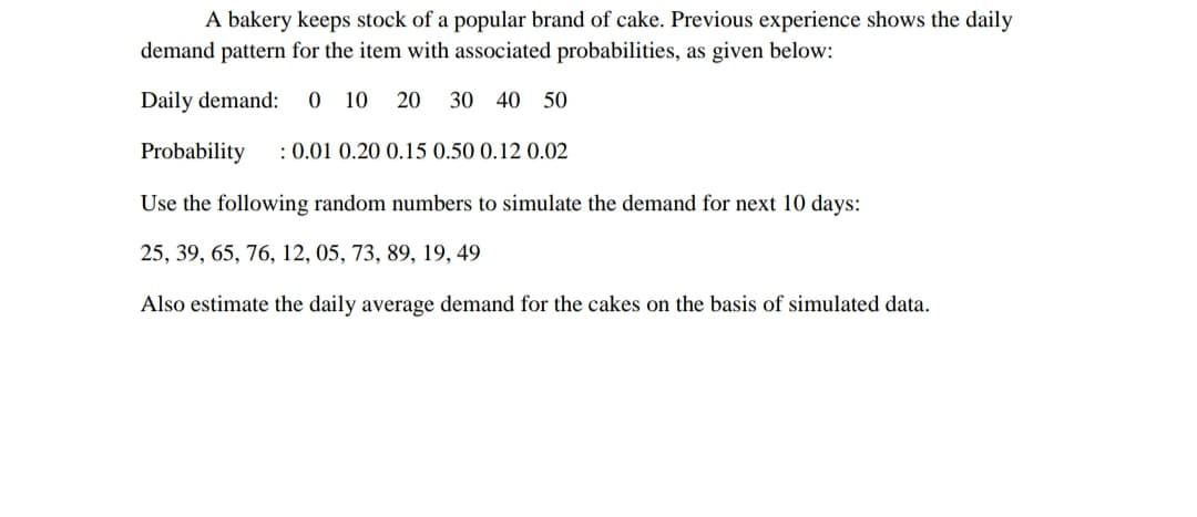 A bakery keeps stock of a popular brand of cake. Previous experience shows the daily
demand pattern for the item with associated probabilities, as given below:
Daily demand:
O 10
20
30 40 50
Probability
: 0.01 0.20 0.15 0.50 0.12 0.02
Use the following random numbers to simulate the demand for next 10 days:
25, 39, 65, 76, 12, 05, 73, 89, 19, 49
Also estimate the daily average demand for the cakes on the basis of simulated data.
