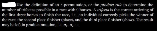 Use the definition of an r-permutation, or the product rule to determine the
number of trifectas possible in a race with 9 horses. A trifecta is the correct ordering of
the first three horses to finish the race, i.e. an individual correctly picks the winner of
the race, the second place finisher (place), and the third place finisher (show). The result
may be left in product notation, i.e. aj · Az ·…·.
