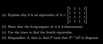 [1 1 1 1]
1 1 1 1
1 1 1 1
[1 1 1 1
(a) Explain why 0 is an eigenvalue of A =
(b) Show that the 0-eigenspace of A is 3-dimensional.
(c) Use the trace to find the fourth eigenvalue.
(d) Diagonalize A, that is, find P such that P-l AP is diagonal.
