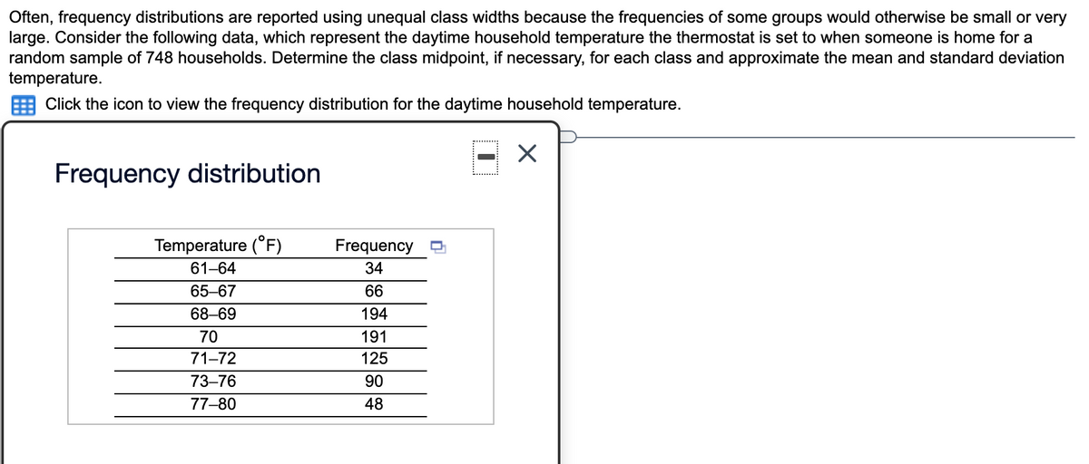 Often, frequency distributions are reported using unequal class widths because the frequencies of some groups would otherwise be small or very
large. Consider the following data, which represent the daytime household temperature the thermostat is set to when someone is home for a
random sample of 748 households. Determine the class midpoint, if necessary, for each class and approximate the mean and standard deviation
temperature.
Click the icon to view the frequency distribution for the daytime household temperature.
Frequency distribution
Temperature (°F)
Frequency
61-64
34
65-67
66
68–69
194
70
191
71-72
125
73–76
90
77-80
48
