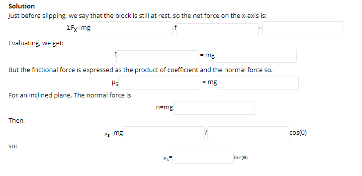 Solution
Just before slipping, we say that the block is still at rest, so the net force on the x-axis is:
EFx=mg
-f
Evaluating, we get:
f
= mg
But the frictional force is expressed as the product of coefficient and the normal force so.
Ps
= mg
For an inclined plane. The normal force is
n=mg
Then,
Hs=mg
cos(e)
so:
Ps
tan(e)
".
