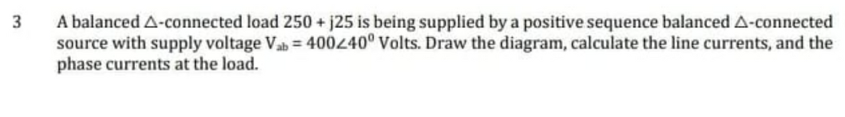 A balanced A-connected load 250 + j25 is being supplied by a positive sequence balanced A-connected
source with supply voltage Vab = 400240° Volts. Draw the diagram, calculate the line currents, and the
phase currents at the load.
3
