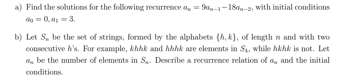 a) Find the solutions for the following recurrence an
9am-1-18an-2, with initial conditions
dо 3 0, ај — 3.
b) Let S, be the set of strings, formed by the alphabets {h,k}, of length n and with two
consecutive h's. For example, khhk and hhhk are elements in S4, while hkhk is not. Let
an be the number of elements in S,. Describe a recurrence relation of an and the initial
conditions.

