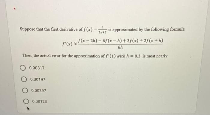 Suppose that the first derivative of f(x) =
2x+2
is approximated by the following formula
%3D
f'G) f(x- 2h) –6f(x-h)+3f(x) + 2f(x +h)
6h
Then, the actual error for the approximation of f'(1) with h = 0.3 is most nearly
O 0.00317
0.00197
0.00397
0.00123
