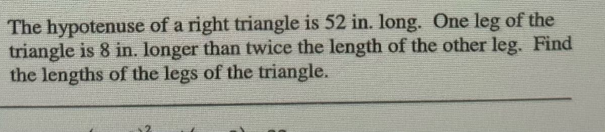 The hypotenuse of a right triangle is 52 in. long. One leg of the
triangle is 8 in. Ionger than twice the length of the other leg. Find
the lengths of the legs of the triangle.
