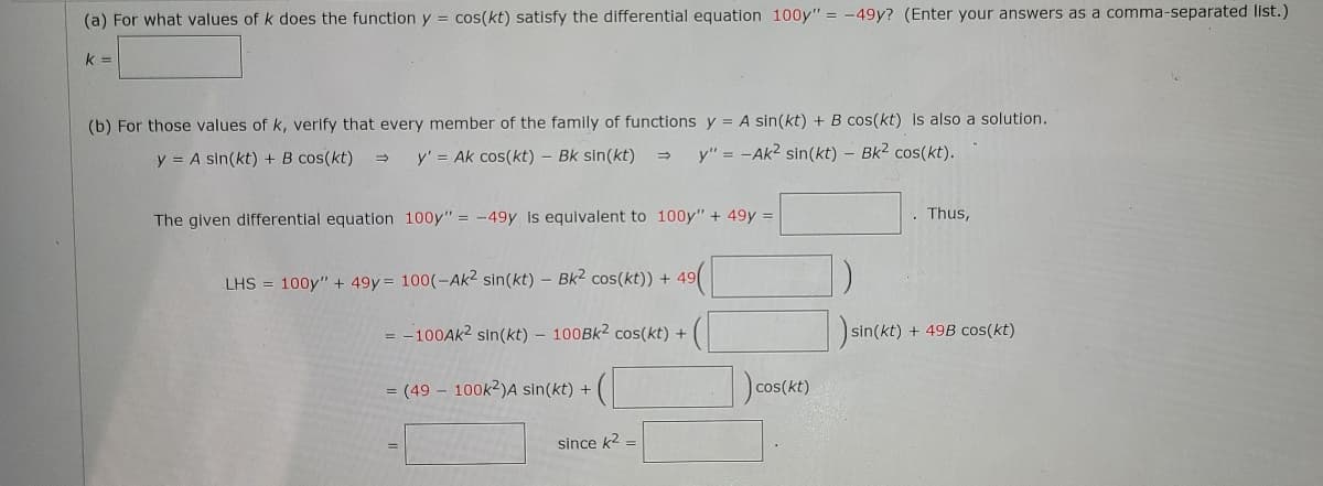 (a) For what values of k does the function y = cos(kt) satisfy the differential equation 100y" = -49y? (Enter your answers as a comma-separated list.)
k =
(b) For those values of k, verify that every member of the family of functions y = A sin(kt) + B cos(kt) is also a solution.
y = A sin(kt) + B cos(kt)
y' = Ak cos(kt) – Bk sin(kt)
y" = -Ak2 sin(kt) - Bk2 cos(kt).
The given differential equation 100y" = -49y is equivalent to 100y" + 49y =
. Thus,
LHS = 100y" + 49y = 100(-Ak2 sin(kt) – Bk2 cos(kt)) + 49
anc
= -100AK2 sin(kt) - 100BK2 cos(kt) +
sin(kt) + 49B cos(kt)
= (49 - 100k2)A sin(kt) +
cos(kt)
since k2 =
