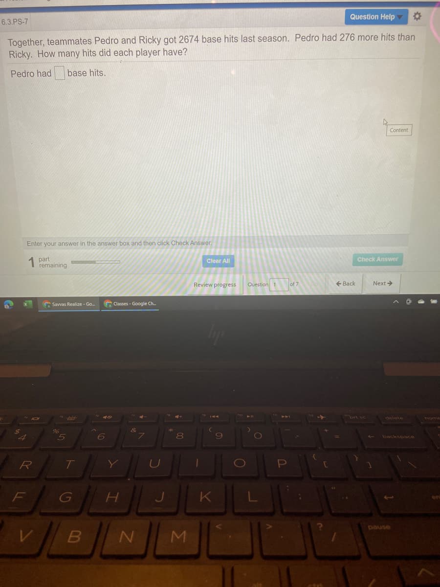 Question Help
6.3.PS-7
Together, teammates Pedro and Ricky got 2674 base hits last season. Pedro had 276 more hits than
Ricky. How many hits did each player have?
Pedro had
base hits.
Content
Enter your answer in the answer box and then click Check Answer.
part
remaining
Clear All
Check Answer
Review progress
Question 1
of 7
+ Back
Next >
Savvas Realize - Go.
G Classes - Google Ch.
VAA
8
backspace
Y
U
1O
P
F
G
esned
レ
M
ト
