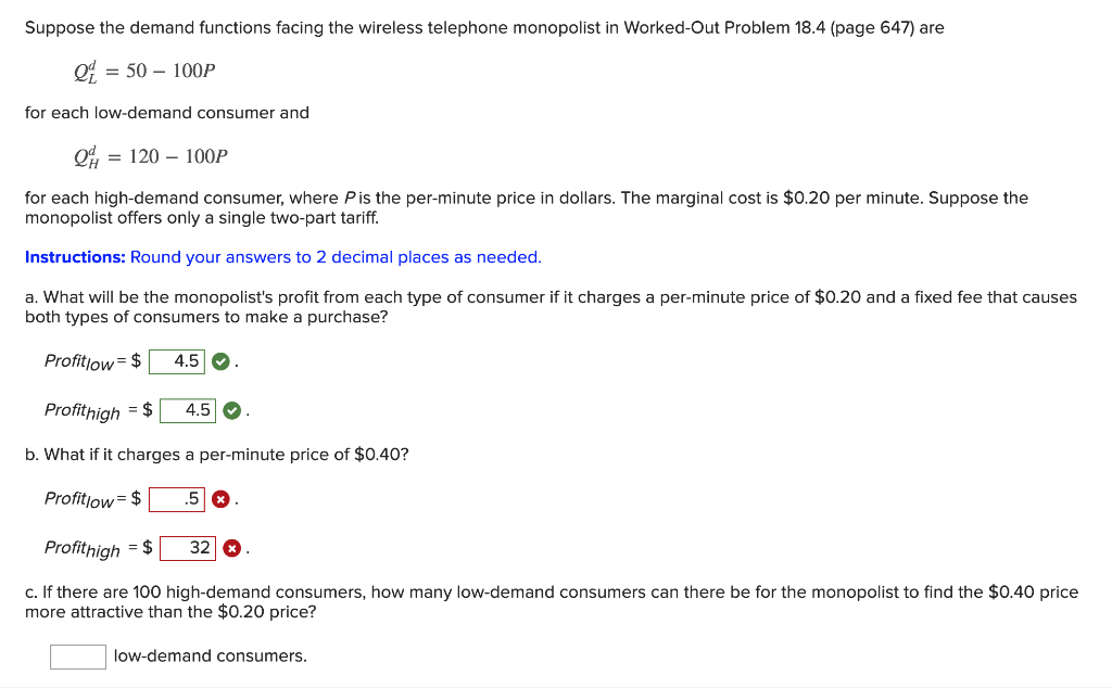 Suppose the demand functions facing the wireless telephone monopolist in Worked-Out Problem 18.4 (page 647) are
= 50 – 100P
for each low-demand consumer and
= 120 – 100P
for each high-demand consumer, where Pis the per-minute price in dollars. The marginal cost is $0.20 per minute. Suppose the
monopolist offers only a single two-part tariff.
Instructions: Round your answers to 2 decimal places as needed.
a. What will be the monopolist's profit from each type of consumer if it charges a per-minute price of $0.20 and a fixed fee that causes
both types of consumers to make a purchase?
Profitlow= $
4.5 O
Profithigh = $
4.5
b. What if it charges a per-minute price of $0.40?
Profitlow= $
.5
Profithigh = $
32 &
c. If there are 100 high-demand consumers, how many low-demand consumers can there be for the monopolist to find the $0.40 price
more attractive than the $0.20 price?
low-demand consumers.
