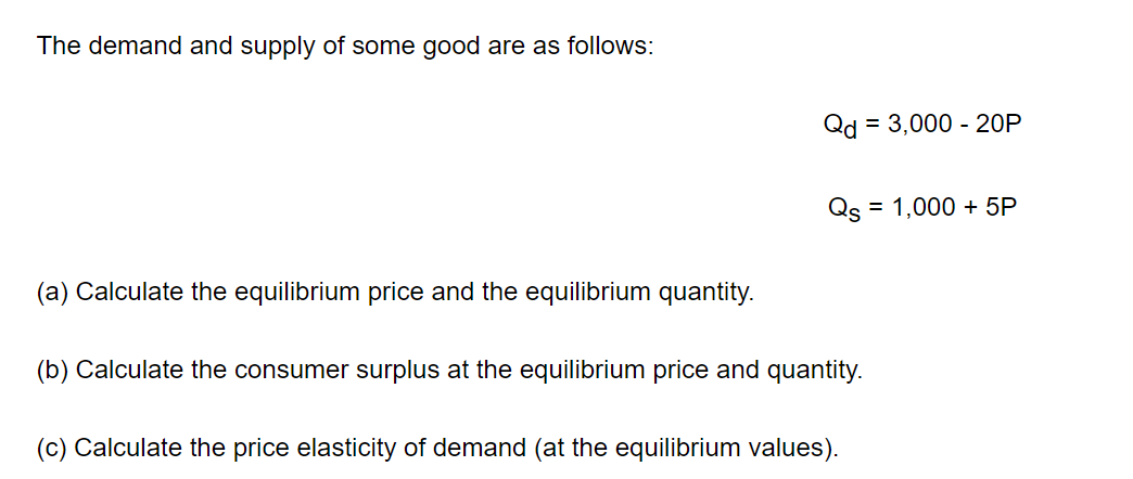 The demand and supply of some good are as follows:
Qd = 3,000 - 20P
Qs = 1,000 + 5P
(a) Calculate the equilibrium price and the equilibrium quantity.
(b) Calculate the consumer surplus at the equilibrium price and quantity.
(c) Calculate the price elasticity of demand (at the equilibrium values).
