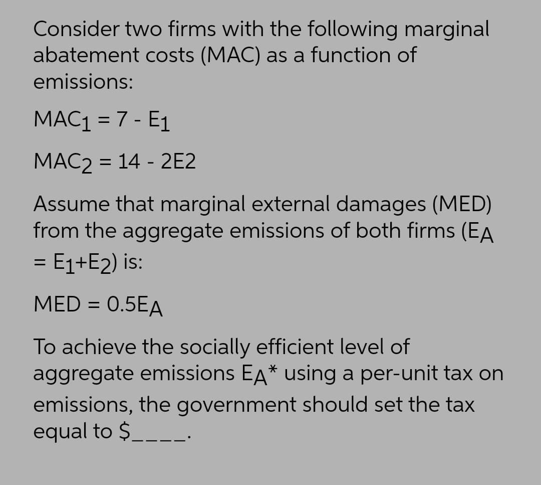 Consider two firms with the following marginal
abatement costs (MAC) as a function of
emissions:
MAC1 = 7 - E1
%3D
MAC2 = 14 - 2E2
Assume that marginal external damages (MED)
from the aggregate emissions of both firms (EA
= E1+E2) is:
MED = 0.5EA
To achieve the socially efficient level of
aggregate emissions EA* using a per-unit tax on
emissions, the government should set the tax
equal to $.
