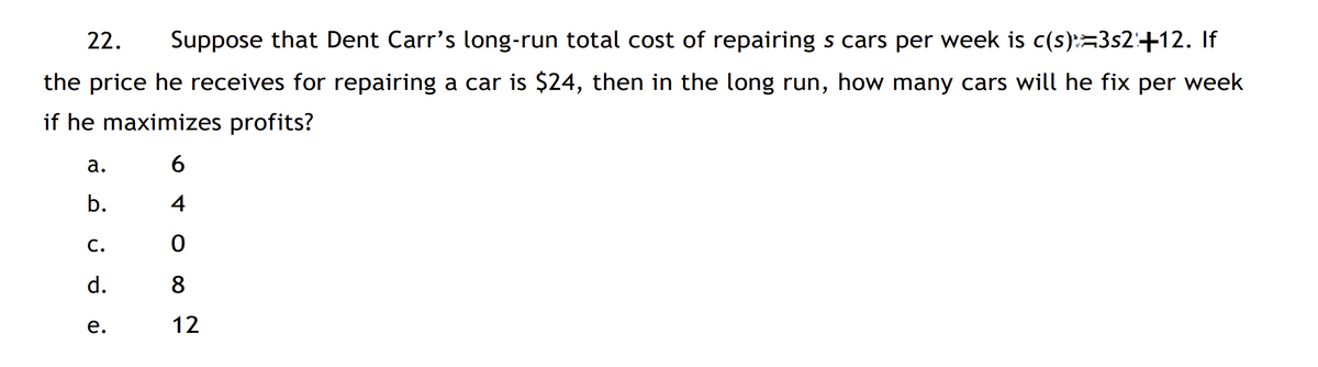 22.
Suppose that Dent Carr's long-run total cost of repairing s cars per week is c(s):=3s2:+12. If
the price he receives for repairing a car is $24, then in the long run, how many cars will he fix per week
if he maximizes profits?
а.
6
b.
4
С.
d.
8
е.
12
