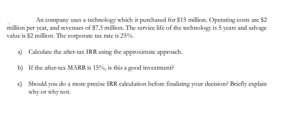 An company uses a technology which it purchased for $15 million. Operating costs are $2
million per year, and revenues of $7.3 million. The service life of the technology is 5 years and salvage
value is $2 million. The corporate tax rate is 25%.
a) Calculate the after-tax IRR using the approximate approach.
b) If the after-tax MARR is 15%, is this a good investment?
c) Should you do a more precise IRR calculation before finalizing your decision? Briefly explain
why or why not.
