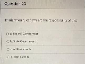Question 23
Immigration rules/laws are the responsibility of the:
a. Federal Government
O b. State Governments
C. neither a nor b
O d. both a and b
