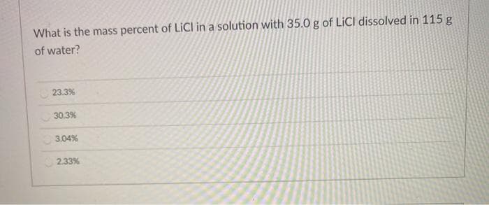 What is the mass percent of LICI in a solution with 35.0 g of LICI dissolved in 115 g
of water?
C 23.3%
30.3%
3.04%
2.33%
