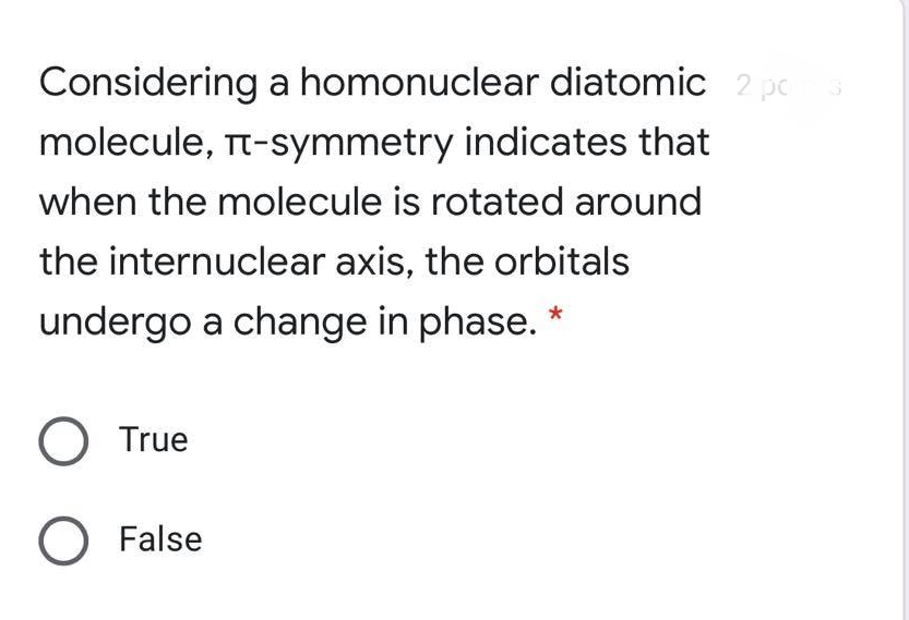 Considering a homonuclear diatomic 2 pc
molecule, Tt-symmetry indicates that
when the molecule is rotated around
the internuclear axis, the orbitals
undergo a change in phase. *
O True
O False
