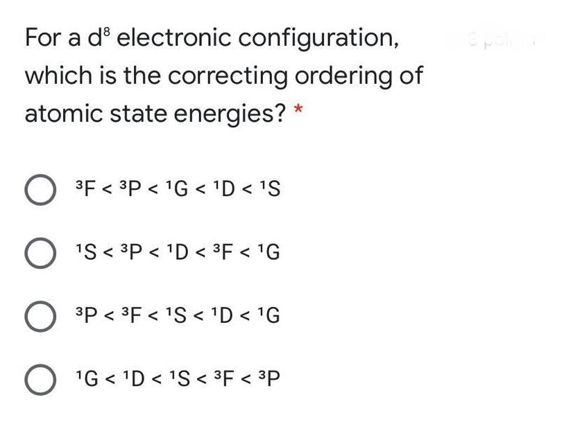 For a dº electronic configuration,
which is the correcting ordering of
atomic state energies? *
3F < 3P < 1G < 1D < 'S
O 'S < 3P < 'D < 3F < 'G
3P < 3F < 'S < 'D < 1G
O 1G < 'D < 1S < ³F < ³P
