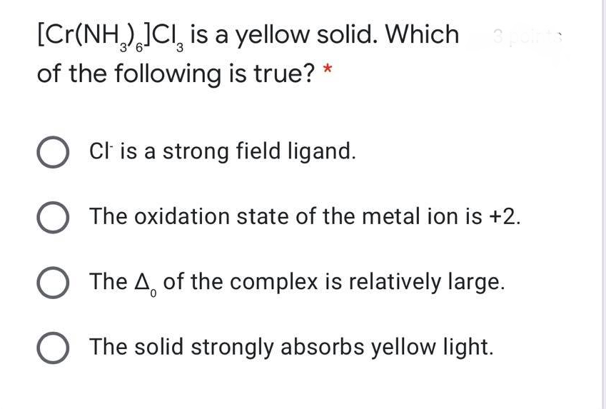 [Cr(NH,),]CI, is a yellow solid. Which
of the following is true? *
Cl is a strong field ligand.
The oxidation state of the metal ion is +2.
O The A, of the complex is relatively large.
O The solid strongly absorbs yellow light.
