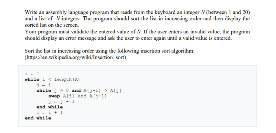 Write an assembly language program that reads from the keyboard an integer N (between 1 and 20)
and a list of N integers. The program should sort the list in increasing order and then display the
sorted list on the screen.
Your program must validate the entered value of N. If the user enters an invalid value, the program
should display an error message and ask the user to enter again until a valid value is entered.
Sort the list in increasing order using the following insertion sort algorithm:
(https://en.wikipedia.org/wiki/Insertion_sort)
i - 1
while i < length(A)
j- i
while j > 0 and A[j-1] > A[j]
swap A[j] and A[j-1]
j-j - 1
end while
i - i + 1
end while
