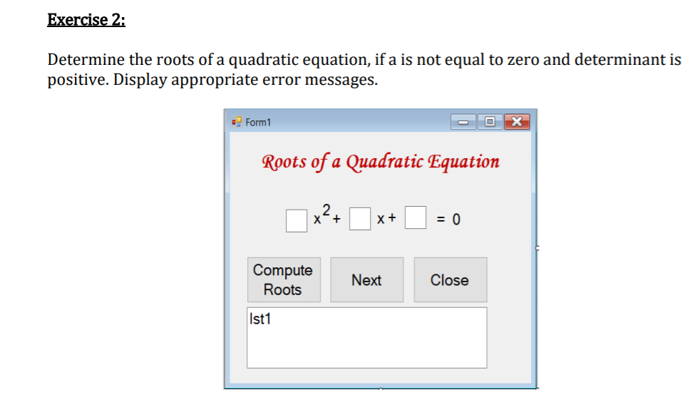 Exercise 2:
Determine the roots of a quadratic equation, if a is not equal to zero and determinant is
positive. Display appropriate error messages.
Form1
O X
Roots of a Quadratic Equation
2
x+
= 0
Compute
Next
Close
Roots
Ist1
