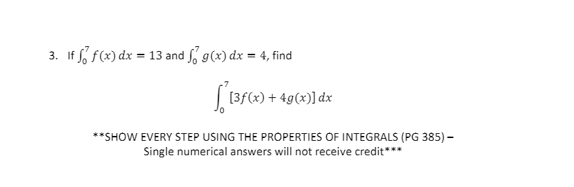 3. If So f(x) dx = 13 and So g(x) dx = 4, find
[3f(x) + 4g(x)] dx
**SHOW EVERY STEP USING THE PROPERTIES OF INTEGRALS (PG 385)-
Single numerical answers will not receive credit***
