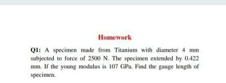 Homework
QI: A specimen made from Titanium with diameter 4 mm
subjected to force of 2500 N. The specimen extended by 0.422
mm. If the young modulus is 107 GPa. Find the gauge length of
specimen.
