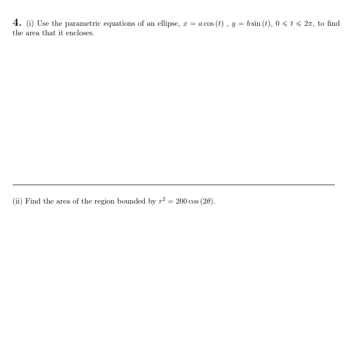 4. (i) Use the parametric equations of an ellipse, r
= a cos (t) , y = bsin (t), 0 < t < 27, to find
the area that it encloses.
(ii) Find the area of the region bounded by r² = 200 cos (20).
