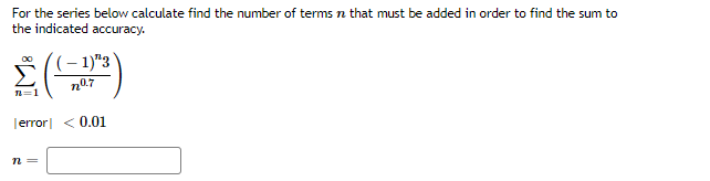 For the series below calculate find the number of terms n that must be added in order to find the sum to
the indicated accuracy.
(- 1)"3`
n07
=1
Terror| < 0.01
n =
