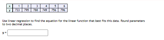 1
2
4
5
6
y
733
795
788
749
756
796
Use linear regression to find the equation for the linear function that best fits this data. Round parameters
to two decimal places.
