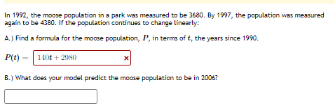 In 1992, the moose population in a park was measured to be 3680. By 1997, the population was measured
again to be 4380. If the population continues to change linearly:
A.) Find a formula for the moose population, P, in terms of t, the years since 1990.
P(t)
140t + 2980
B.) What does your model predict the moose population to be in 2006?
