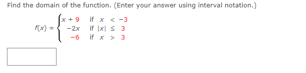 Find the domain of the function. (Enter your answer using interval notation.)
x + 9
if x < -3
f(x)
-2x
if |x| < 3
-6
if x
3
