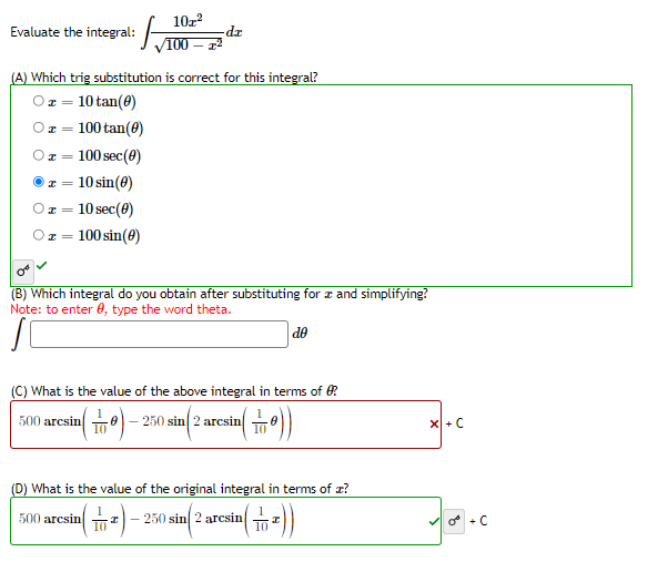 10z
Evaluate the integral: 100
ap-
(A) Which trig substitution is correct for this integral?
Oz = 10 tan(0)
x = 100 tan(0)
100 sec(0)
10 sin(8)
x = 10 sec(0)
x = 100 sin(0)
(B) Which integral do you obtain after substituting for z and simplifying?
Note: to enter 0, type the word theta.
de
(C) What is the value of the above integral in terms of 0?
500 arcsin 이
250 sin 2 arcsin
X + C
(D) What is the value of the original integral in terms of x?
500 arcsin
10
250 sin 2 arcsin
10
