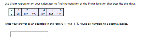 Use linear regression on your calculator to find the equation of the linear function that best fits this data.
1
2
3
4
5
6
y
90
102
127
142
161
171
Write your answer as an equation in the form y = mz + b. Round all numbers to 2 decimal places.
