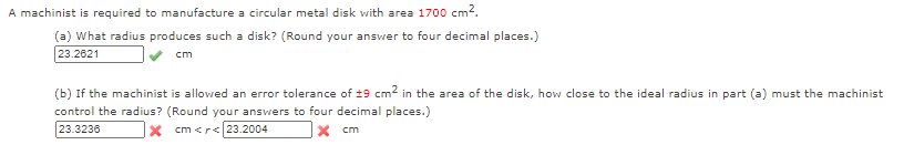 A machinist is required to manufacture a circular metal disk with area 1700 cm².
(a) What radius produces such a disk? (Round your answer to four decimal places.)
23.2621
cm
(b) If the machinist is allowed an error tolerance of ±9 cm2 in the area of the disk, how close to the ideal radius in part (a) must the machinist
control the radius? (Round your answers to four decimal places.)
23.3236
X cm <r< 23.2004
X cm
