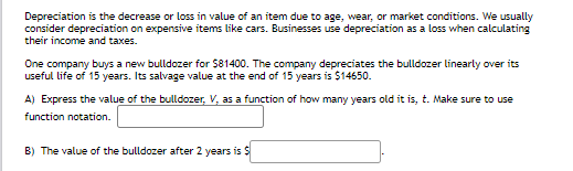 Depreciation is the decrease or loss in value of an item due to age, wear, or market conditions. We usually
consider depreciation on expensive items like cars. Businesses use depreciation as a loss when calculating
their income and taxes.
One company buys a new bulldozer for $81400. The company depreciates the bulldozer linearly over its
useful life of 15 years. Its salvage value at the end of 15 years is $14650.
A) Express the value of the bulldozer, V, as a function of how many years old it is, t. Make sure to use
function notation.
B) The value of the bulldozer after 2 years is S
