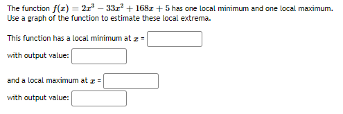 The function f(x) = 2x – 33z? + 168z + 5 has one local minimum and one local maximum.
Use a graph of the function to estimate these local extrema.
This function has a local minimum at z =
with output value:
and a local maximum at z =
with output value:
