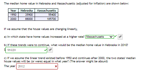 The median home value in Nebraska and Massachusetts (adjusted for inflation) are shown below:
Year
Nebraska
Massachusetts
1950
35900
55400
2000
88000
185700
If we assume that the house values are changing linearly,
a) In which state have home values increased at a higher rate? Massachusetts
b) If these trends were to continue, what would be the median home value in Nebraska in 2010?
98120
of
c) If we assume the linear trend existed before 1950 and continues after 2000, the two states' median
house values will be (or were) equal in what year? (The answer might be absurd)
The year 2012
