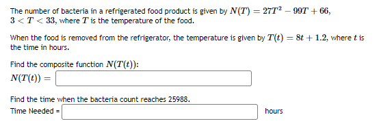 The number of bacteria in a refrigerated food product is given by N(T) = 27T? – 99T + 66,
3 <T < 33, where T is the temperature of the food.
When the food is removed from the refrigerator, the temperature is given by T(t) = 8t + 1.2, where t is
the time in hours.
Find the composite function N(T(t)):
N(T(t)) =
Find the time when the bacteria count reaches 25988.
Time Needed =
hours

